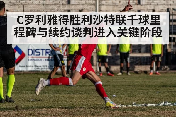C罗利雅得胜利沙特联千球里程碑与续约谈判进入关键阶段